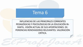 INFLUENCIAS DE LAS PRINCIPALES CORRIENTES
PEDAGÓGICAS Y PSICOLÓGICAS EN LA EDUCACIÓN IN-
FANTIL. VISIÓN ACTUAL DE SUS APORTACIONES. EX-
PERIENCIAS RENOVADORAS RELEVANTES. VALORACIÓN
CRÍTICA.
Tema 6
 