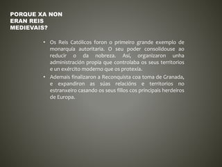 • Os Reis Católicos foron o primeiro grande exemplo de
monarquía autoritaria. O seu poder consolidouse ao
reducir o da nobreza. Así, organizaron unha
administración propia que controlaba os seus territorios
e un exército moderno que os protexía.
• Ademais finalizaron a Reconquista coa toma de Granada,
e expandiron as súas relacións e territorios no
estranxeiro casando os seus fillos cos principais herdeiros
de Europa.
PORQUE XA NON
ERAN REIS
MEDIEVAIS?
 