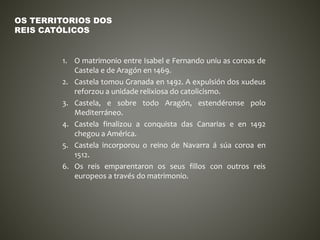 1. O matrimonio entre Isabel e Fernando uniu as coroas de
Castela e de Aragón en 1469.
2. Castela tomou Granada en 1492. A expulsión dos xudeus
reforzou a unidade relixiosa do catolicismo.
3. Castela, e sobre todo Aragón, estendéronse polo
Mediterráneo.
4. Castela finalizou a conquista das Canarias e en 1492
chegou a América.
5. Castela incorporou o reino de Navarra á súa coroa en
1512.
6. Os reis emparentaron os seus fillos con outros reis
europeos a través do matrimonio.
OS TERRITORIOS DOS
REIS CATÓLICOS
 