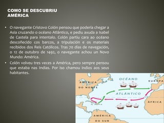 • O navegante Cristovo Colón pensou que podería chegar a
Asia cruzando o océano Atlántico, e pediu axuda a Isabel
de Castela para intentalo. Colón partiu cara ao océano
descoñecido cos barcos, a tripulación e os materiais
recibidos dos Reis Católicos. Tras 70 días de navegación,
o 12 de outubro de 1492, o navegante achou un Novo
Mundo: América.
• Colón volveu tres veces a América, pero sempre pensou
que estaba nas Indias. Por iso chamou indios aos seus
habitantes.
COMO SE DESCUBRIU
AMÉRICA
 