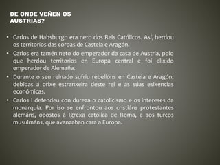 • Carlos de Habsburgo era neto dos Reis Católicos. Así, herdou
os territorios das coroas de Castela e Aragón.
• Carlos era tamén neto do emperador da casa de Austria, polo
que herdou territorios en Europa central e foi elixido
emperador de Alemaña.
• Durante o seu reinado sufriu rebelións en Castela e Aragón,
debidas á orixe estranxeira deste rei e ás súas esixencias
económicas.
• Carlos I defendeu con dureza o catolicismo e os intereses da
monarquía. Por iso se enfrontou aos cristiáns protestantes
alemáns, opostos á Igrexa católica de Roma, e aos turcos
musulmáns, que avanzaban cara a Europa.
DE ONDE VEÑEN OS
AUSTRIAS?
 