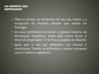 • Filipe II herdou os territorios do seu pai, Carlos I, a
excepción do Imperio alemán que tamén en
Portugal.
• Os seus territorios formaron o grande imperio da
Monarquía Hispánica, aínda que nunca levou o
título de emperador. O rei fixou a capital en Madrid.
• Igual que o seu pai defendeu con dureza o
catolicismo. Tamén se enfrontou a países europeos
como Francia e Inglaterra.
UN IMPERIO SEN
EMPERADOR
 