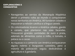 • Navegantes ao servizo da Monarquía Hispánica
deron a primeira volta ao mundo e conquistaron
novos territorios en América. Alí fundaron cidades e
impuxeron a relixión católica e a lingua castelá.
• Os colonizadores levaron a América cabalos, gando
e cereais, que plantaron nas súas facendas.
Ttrouxeron grandes cantidades de ouro e prata,
ademais de alimentos como o millo, o tomate, a
pataca ou o cacao.
• As riquezas e o comercio con América enriqueceron
algúns nobres e burgueses casteláns, pero a
maioría da poboación seguiu dedicándose á
agricultura e á gandaría.
EXPLORACIÓNS E
CONQUISTAS
 