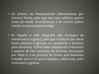 • Os artistas do Renacemento interesáronse por
Grecia e Roma, polo que nos seus edificios usaron
arcos de media circunferencia e en moitos cadros
vestían os personaxes á antiga.
• En España a arte dependía dos encargos da
monarquía e a igrexa, polo que a maioría das obras
foron palacios e igrexas, ou esculturas e pinturas
para decoralos. Entre todos destacaron o mosteiro
e palacio de San Lourenzo do Escorial, encargado
por Filipe II, e as pinturas do Greco, que desexaba
traballar para o rei pero traballou, sobre todo, para
conventos e igrexas.
 