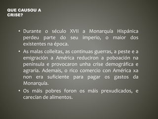 • Durante o século XVII a Monarquía Hispánica
perdeu parte do seu imperio, o maior dos
existentes na época.
• As malas colleitas, as continuas guerras, a peste e a
emigración a América reduciron a poboación na
península e provocaron unha crise demográfica e
agraria. Ademais, o rico comercio con América xa
non era suficiente para pagar os gastos da
Monarquía.
• Os máis pobres foron os máis prexudicados, e
carecían de alimentos.
QUE CAUSOU A
CRISE?
 