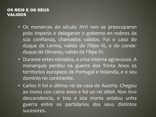 • Os monarcas do século XVII non se preocuparon
polo Imperio e delegaron o goberno en nobres da
súa confianza, chamados validos. Foi o caso do
duque de Lerma, valido de Filipe III, e do conde-
duque de Olivares, valido de Filipe IV.
• Durante estes reinados, a crise interna agravouse. A
monarquía perdeu na guerra dos Trinta Anos os
territorios europeos de Portugal e Holanda, e o seu
dominio no continente.
• Carlos II foi o último rei da casa de Austria. Chegou
ao trono con catro anos e foi un rei débil. Non tivo
descendencia, e tras a súa morte estalou unha
guerra entre os partidarios dos seus distintos
sucesores.
OS REIS E OS SEUS
VALIDOS
 