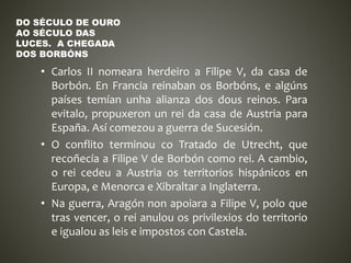 • Carlos II nomeara herdeiro a Filipe V, da casa de
Borbón. En Francia reinaban os Borbóns, e algúns
países temían unha alianza dos dous reinos. Para
evitalo, propuxeron un rei da casa de Austria para
España. Así comezou a guerra de Sucesión.
• O conflito terminou co Tratado de Utrecht, que
recoñecía a Filipe V de Borbón como rei. A cambio,
o rei cedeu a Austria os territorios hispánicos en
Europa, e Menorca e Xibraltar a Inglaterra.
• Na guerra, Aragón non apoiara a Filipe V, polo que
tras vencer, o rei anulou os privilexios do territorio
e igualou as leis e impostos con Castela.
DO SÉCULO DE OURO
AO SÉCULO DAS
LUCES. A CHEGADA
DOS BORBÓNS
 