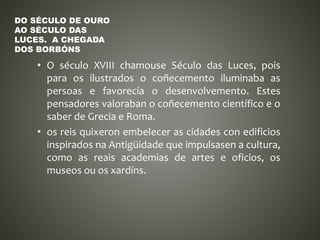 • O século XVIII chamouse Século das Luces, pois
para os ilustrados o coñecemento iluminaba as
persoas e favorecía o desenvolvemento. Estes
pensadores valoraban o coñecemento científico e o
saber de Grecia e Roma.
• os reis quixeron embelecer as cidades con edificios
inspirados na Antigüidade que impulsasen a cultura,
como as reais academias de artes e oficios, os
museos ou os xardíns.
DO SÉCULO DE OURO
AO SÉCULO DAS
LUCES. A CHEGADA
DOS BORBÓNS
 