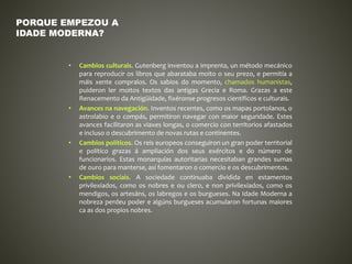 • Cambios culturais. Gutenberg inventou a imprenta, un método mecánico
para reproducir os libros que abarataba moito o seu prezo, e permitía a
máis xente compralos. Os sabios do momento, chamados humanistas,
puideron ler moitos textos das antigas Grecia e Roma. Grazas a este
Renacemento da Antigüidade, fixéronse progresos científicos e culturais.
• Avances na navegación. Inventos recentes, como os mapas portolanos, o
astrolabio e o compás, permitiron navegar con maior seguridade. Estes
avances facilitaron as viaxes longas, o comercio con territorios afastados
e incluso o descubrimento de novas rutas e continentes.
• Cambios políticos. Os reis europeos conseguiron un gran poder territorial
e político grazas á ampliación dos seus exércitos e do número de
funcionarios. Estas monarquías autoritarias necesitaban grandes sumas
de ouro para manterse, así fomentaron o comercio e os descubrimentos.
• Cambios sociais. A sociedade continuaba dividida en estamentos
privilexiados, como os nobres e ou clero, e non privilexiados, como os
mendigos, os artesáns, os labregos e os burgueses. Na Idade Moderna a
nobreza perdeu poder e algúns burgueses acumularon fortunas maiores
ca as dos propios nobres.
PORQUE EMPEZOU A
IDADE MODERNA?
 