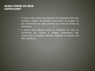 • A unión entre reinos peninsulares foi realizada polos Reis
Católicos, Isabel I de Castela e Fernando II de Aragón. Co
seu matrimonio en 1469 uníronse as coroas de ambos os
territorios.
• A pesar desa alianza entre as dinastías de reis, os
territorios de Castela e Aragón mantiveron leis,
institucións e moedas distintas durante o reinado dos
Reis Católicos.
QUEN FORON OS REIS
CATÓLICOS?
 
