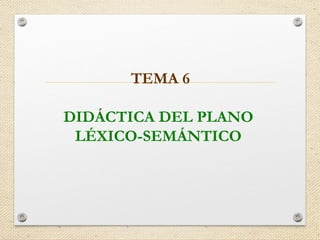 TEMA 6
DIDÁCTICA DEL PLANO
LÉXICO-SEMÁNTICO
 