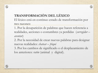 TRANSFORMACIÓN DEL LÉXICO
El léxico está en continuo estado de transformación por
tres razones:
1. Por la desaparición de palabras que hacen referencia a
realidades, acciones o costumbres ya perdidas (corregidor –
aventar)
2. Por la necesidad de crear nuevas palabras para designar
nuevas realidades: chatear – friqui
3. Por los cambios de significado o el desplazamiento de
los anteriores: ratón (animal y digital).
 