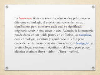 La homonimia, tiene carácter diacrónico: dos palabras con
diferente etimología, al evolucionar coinciden en su
significante, pero conserva cada cual su significado
originario (venit > vino; vinum > vino. Además, la homonimia
puede darse en un doble plano: en el fónico, las homófonas,
cuya etimología, escritura y significado difieren pero
coinciden en la pronunciación (Baca/vaca) y homógrafas, si
la etimología, escritura y significado difieren, pero poseen
idéntica escritura (haya – árbol - /haya – verbo).
 
