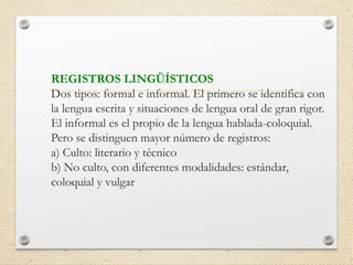 REGISTROS LINGÜÍSTICOS
Dos tipos: formal e informal. El primero se identifica con
la lengua escrita y situaciones de lengua oral de gran rigor.
El informal es el propio de la lengua hablada-coloquial.
Pero se distinguen mayor número de registros:
a) Culto: literario y técnico
b) No culto, con diferentes modalidades: estándar,
coloquial y vulgar
 