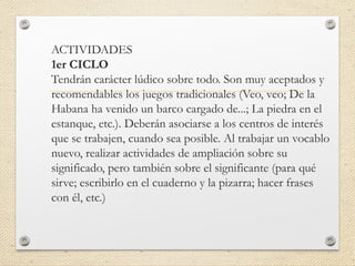 ACTIVIDADES
1er CICLO
Tendrán carácter lúdico sobre todo. Son muy aceptados y
recomendables los juegos tradicionales (Veo, veo; De la
Habana ha venido un barco cargado de...; La piedra en el
estanque, etc.). Deberán asociarse a los centros de interés
que se trabajen, cuando sea posible. Al trabajar un vocablo
nuevo, realizar actividades de ampliación sobre su
significado, pero también sobre el significante (para qué
sirve; escribirlo en el cuaderno y la pizarra; hacer frases
con él, etc.)
 