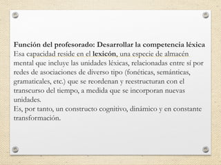 Función del profesorado: Desarrollar la competencia léxica
Esa capacidad reside en el lexicón, una especie de almacén
mental que incluye las unidades léxicas, relacionadas entre sí por
redes de asociaciones de diverso tipo (fonéticas, semánticas,
gramaticales, etc.) que se reordenan y reestructuran con el
transcurso del tiempo, a medida que se incorporan nuevas
unidades.
Es, por tanto, un constructo cognitivo, dinámico y en constante
transformación.
 