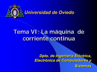Tema VI: La máquina de
corriente continua
Tema VI: La máquina de
corriente continua
Universidad de OviedoUniversidad de Oviedo
Dpto. de Ingeniería Eléctrica,
Electrónica de Computadores y
Sistemas
Dpto. de Ingeniería Eléctrica,
Electrónica de Computadores y
Sistemas
 
