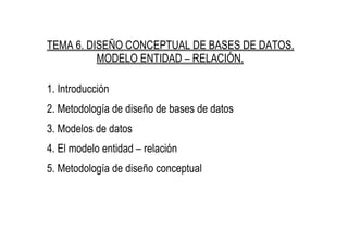 TEMA 6. DISEÑO CONCEPTUAL DE BASES DE DATOS.
MODELO ENTIDAD – RELACIÓN.
1. Introducción
2. Metodología de diseño de bases de datos
3. Modelos de datos
4. El modelo entidad – relación
5. Metodología de diseño conceptual
 