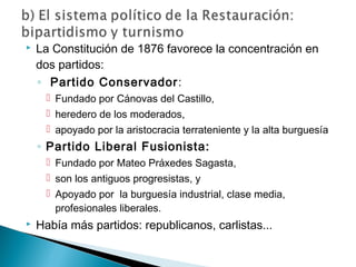  La Constitución de 1876 favorece la concentración en
dos partidos:
◦ Partido Conservador:
 Fundado por Cánovas del Castillo,
 heredero de los moderados,
 apoyado por la aristocracia terrateniente y la alta burguesía
◦ Partido Liberal Fusionista:
 Fundado por Mateo Práxedes Sagasta,
 son los antiguos progresistas, y
 Apoyado por la burguesía industrial, clase media,
profesionales liberales.
 Había más partidos: republicanos, carlistas...
 