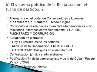  Alternancia en el poder de Conservadores y Liberales :
bipartidismo o turnismo. Modelo inglés.
 Convocatoria de elecciones (pura fachada democrática) con
resultados alterados convenientemente: FRAUDE,
PUCHERAZO Y CORRUPCIÓN
 Colaboran en el fraude:
◦ Rey + Presidentes de los partidos,
◦ Ministro de la Gobernación, ENCASILLADO
◦ CACIQUISMO: Caciques en el mundo rural
 Centralización jurídica y administrativa.
 Pacificación: fin de la guerra carlista y de la de Cuba (Paz de
Zanjón ,1878)
 Librecambismo económico.
 