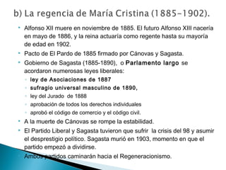  Alfonso XII muere en noviembre de 1885. El futuro Alfonso XIII nacería
en mayo de 1886, y la reina actuaría como regente hasta su mayoría
de edad en 1902.
 Pacto de El Pardo de 1885 firmado por Cánovas y Sagasta.
 Gobierno de Sagasta (1885-1890), o Parlamento largo se
acordaron numerosas leyes liberales:
◦ ley de Asociaciones de 1887
◦ sufragio universal masculino de 1890,
◦ ley del Jurado de 1888
◦ aprobación de todos los derechos individuales
◦ aprobó el código de comercio y el código civil.
 A la muerte de Cánovas se rompe la estabilidad.
 El Partido Liberal y Sagasta tuvieron que sufrir la crisis del 98 y asumir
el desprestigio político. Sagasta murió en 1903, momento en que el
partido empezó a dividirse.
 Ambos partidos caminarán hacia el Regeneracionismo.
 
