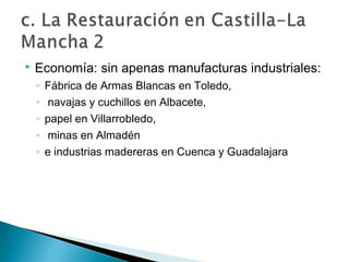  Economía: sin apenas manufacturas industriales:
◦ Fábrica de Armas Blancas en Toledo,
◦ navajas y cuchillos en Albacete,
◦ papel en Villarrobledo,
◦ minas en Almadén
◦ e industrias madereras en Cuenca y Guadalajara
 