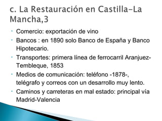 • Comercio: exportación de vino
• Bancos : en 1890 solo Banco de España y Banco
Hipotecario.
• Transportes: primera línea de ferrocarril Aranjuez-
Tembleque, 1853
• Medios de comunicación: teléfono -1878-,
telégrafo y correos con un desarrollo muy lento.
• Caminos y carreteras en mal estado: principal vía
Madrid-Valencia
 