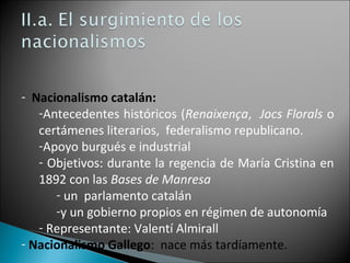 - Nacionalismo catalán:
-Antecedentes históricos (Renaixença, Jocs Florals o
certámenes literarios, federalismo republicano.
-Apoyo burgués e industrial
- Objetivos: durante la regencia de María Cristina en
1892 con las Bases de Manresa
- un parlamento catalán
-y un gobierno propios en régimen de autonomía
- Representante: Valentí Almirall
- Nacionalismo Gallego: nace más tardíamente.
 