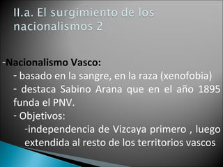 -Nacionalismo Vasco:
- basado en la sangre, en la raza (xenofobia)
- destaca Sabino Arana que en el año 1895
funda el PNV.
- Objetivos:
-independencia de Vizcaya primero , luego
extendida al resto de los territorios vascos
 