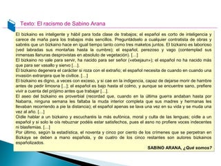 El bizkaino es inteligente y hábil para toda clase de trabajos; el español es corto de inteligencia y
carece de maña para los trabajos más sencillos. Preguntádselo a cualquier contratista de obras y
sabréis que un bizkaino hace en igual tiempo tanto como tres maketos juntos. El bizkaino es laborioso
(ved labradas sus montañas hasta la cumbre); el español, perezoso y vago (contemplad sus
inmensas llanuras desprovistas en absoluto de vegetación). […]
El bizkaino no vale para servir, ha nacido para ser señor («etxejaun»); el español no ha nacido más
que para ser vasallo y siervo […].
El bizkaino degenera el carácter si roza con el extraño; el español necesita de cuando en cuando una
invasión extranjera que le civilice. […]
El bizkaino es digno, a veces con exceso, y si cae en la indigencia, capaz de dejarse morir de hambre
antes de pedir limosna [...]; el español es bajo hasta el colmo, y aunque se encuentre sano, prefiere
vivir a cuenta del prójimo antes que trabajar […].
El aseo del bizkaino es proverbial (recordad que, cuando en la última guerra andaban hasta por
Nabarra, ninguna semana les faltaba la muda interior completa que sus madres y hermanas les
llevaban recorriendo a pie la distancia); el español apenas se lava una vez en su vida y se muda una
vez al año. […]
Oídle hablar a un bizkaino y escucharéis la más eufónica, moral y culta de las lenguas; oídle a un
español y si solo le oís rebuznar podéis estar satisfechos, pues el asno no profiere voces indecentes
ni blasfemias. […]
Por último, según la estadística, el noventa y cinco por ciento de los crímenes que se perpetran en
Bizkaya se deben a mano española, y de cuatro de los cinco restantes son autores bizkainos
españolizados.
SABINO ARANA, ¿Qué somos?
El bizkaino es inteligente y hábil para toda clase de trabajos; el español es corto de inteligencia y
carece de maña para los trabajos más sencillos. Preguntádselo a cualquier contratista de obras y
sabréis que un bizkaino hace en igual tiempo tanto como tres maketos juntos. El bizkaino es laborioso
(ved labradas sus montañas hasta la cumbre); el español, perezoso y vago (contemplad sus
inmensas llanuras desprovistas en absoluto de vegetación). […]
El bizkaino no vale para servir, ha nacido para ser señor («etxejaun»); el español no ha nacido más
que para ser vasallo y siervo […].
El bizkaino degenera el carácter si roza con el extraño; el español necesita de cuando en cuando una
invasión extranjera que le civilice. […]
El bizkaino es digno, a veces con exceso, y si cae en la indigencia, capaz de dejarse morir de hambre
antes de pedir limosna [...]; el español es bajo hasta el colmo, y aunque se encuentre sano, prefiere
vivir a cuenta del prójimo antes que trabajar […].
El aseo del bizkaino es proverbial (recordad que, cuando en la última guerra andaban hasta por
Nabarra, ninguna semana les faltaba la muda interior completa que sus madres y hermanas les
llevaban recorriendo a pie la distancia); el español apenas se lava una vez en su vida y se muda una
vez al año. […]
Oídle hablar a un bizkaino y escucharéis la más eufónica, moral y culta de las lenguas; oídle a un
español y si solo le oís rebuznar podéis estar satisfechos, pues el asno no profiere voces indecentes
ni blasfemias. […]
Por último, según la estadística, el noventa y cinco por ciento de los crímenes que se perpetran en
Bizkaya se deben a mano española, y de cuatro de los cinco restantes son autores bizkainos
españolizados.
SABINO ARANA, ¿Qué somos?
Texto: El racismo de Sabino Arana
 