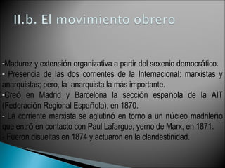 -Madurez y extensión organizativa a partir del sexenio democrático.
- Presencia de las dos corrientes de la Internacional: marxistas y
anarquistas; pero, la anarquista la más importante.
-Creó en Madrid y Barcelona la sección española de la AIT
(Federación Regional Española), en 1870.
- La corriente marxista se aglutinó en torno a un núcleo madrileño
que entró en contacto con Paul Lafargue, yerno de Marx, en 1871.
- Fueron disueltas en 1874 y actuaron en la clandestinidad.
 