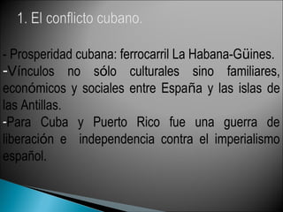- Prosperidad cubana: ferrocarril La Habana-Güines.
-Vínculos no sólo culturales sino familiares,
económicos y sociales entre España y las islas de
las Antillas.
-Para Cuba y Puerto Rico fue una guerra de
liberación e independencia contra el imperialismo
español.
 
