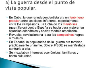  En Cuba, la guerra independentista era un fenómeno
popular entre las clases inferiores, especialmente
entre los campesinos. La lucha de los mambises
(guerrilleros) contra España se hacía para mejorar su
situación económica y social: modelo americano.
 Revuelta revolucionaria para los campesinos negros
o mulatos.
 En España, la popularidad de la guerra era también
prácticamente unánime. Sólo el PSOE se manifestaba
contrario a ella.
 Se mezclaban intereses económicos, familiares y
hasta culturales.
 