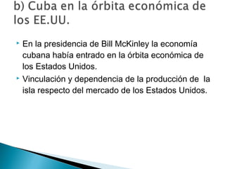  En la presidencia de Bill McKinley la economía
cubana había entrado en la órbita económica de
los Estados Unidos.
 Vinculación y dependencia de la producción de la
isla respecto del mercado de los Estados Unidos.
 