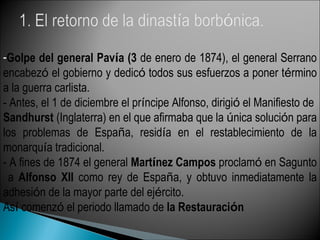 -Golpe del general Pavía (3 de enero de 1874), el general Serrano
encabezó el gobierno y dedicó todos sus esfuerzos a poner término
a la guerra carlista.
- Antes, el 1 de diciembre el príncipe Alfonso, dirigió el Manifiesto de
Sandhurst (Inglaterra) en el que afirmaba que la única solución para
los problemas de España, residía en el restablecimiento de la
monarquía tradicional.
- A fines de 1874 el general Martínez Campos proclamó en Sagunto
a Alfonso XII como rey de España, y obtuvo inmediatamente la
adhesión de la mayor parte del ejército.
Así comenzó el periodo llamado de la Restauración
 