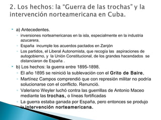  a) Antecedentes.
◦ inversiones norteamericanas en la isla, especialmente en la industria
azucarera.
◦ España incumple los acuerdos pactados en Zanjón
◦ Los partidos, el Liberal Autonomista, que recogía las aspiraciones de
autogobierno, y la Unión Constitucional, de los grandes hacendados se
distanciaron de España .
 b) Los hechos: la guerra entre 1895-1898.
◦ El año 1895 se reinició la sublevación con el Grito de Baire,
◦ Martínez Campos comprendió que con represión militar no podría
solucionarse con el conflicto. Renunció.
◦ Valeriano Weyler luchó contra las guerrillas de Antonio Maceo
mediante las trochas, o líneas fortificadas
◦ La guerra estaba ganada por España, pero entonces se produjo
la intervención norteamericana.
 
