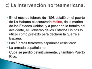  En el mes de febrero de 1898 estalló en el puerto
de La Habana el acorazado Maine, de la marina
de los Estados Unidos; y a pesar de lo fortuito del
accidente, el Gobierno de los Estados Unidos lo
utilizó como pretexto para declarar la guerra a
España.
 Las fuerzas terrestres españolas resistieron.
 La armada española no.
 Cuba se perdió definitivamente, y también Puerto
Rico.
 
