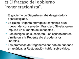  El gobierno de Sagasta estaba desgastado y
desprestigiado.
 La Reina Regente entregó su confianza a un
nuevo líder conservador, Francisco Silvela, quien
impulsó un aumento de impuestos .
 Las huelgas se sucedieron. Los conservadores
dimitieron y la Regente dio el poder a los
liberales.
 Las promesas de "regeneración" habían quedado
en retórica, la Restauración había sobrevivido.
 