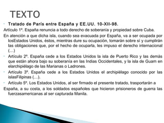 • Tratado de París entre España y EE.UU. 10-XII-98.
Artículo 1º. España renuncia a todo derecho de soberanía y propiedad sobre Cuba.
En atención a que dicha isla, cuando sea evacuada por España, va a ser ocupada por
losEstados Unidos, éstos, mientras dure su ocupación, tomarán sobre sí y cumplirán
las obligaciones que, por el hecho de ocuparla, les impuso el derecho internacional
(…)
• Artículo 2º. España cede a los Estados Unidos la isla de Puerto Rico y las demás
que están ahora bajo su soberanía en las Indias Occidentales, y la isla de Guam en
elarchipiélago de las Marianas o Ladrones.
• Artículo 3º. España cede a los Estados Unidos el archipiélago conocido por las
islasFilipinas (…).
• Artículo 5º. Los Estados Unidos, al ser firmado el presente tratado, trasportarán a
España, a su costa, a los soldados españoles que hicieron prisioneros de guerra las
fuerzasamericanas al ser capturada Manila.
 
 
 
 