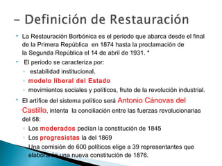  La Restauración Borbónica es el periodo que abarca desde el final
de la Primera República en 1874 hasta la proclamación de
la Segunda República el 14 de abril de 1931. *
 El periodo se caracteriza por:
◦ estabilidad institucional,
◦ modelo liberal del Estado
◦ movimientos sociales y políticos, fruto de la revolución industrial.
 El artífice del sistema político será Antonio Cánovas del
Castillo, intenta la conciliación entre las fuerzas revolucionarias
del 68:
◦ Los moderados pedían la constitución de 1845
◦ Los progresistas la del 1869
◦ Una comisión de 600 políticos elige a 39 representantes que
elaborarán una nueva constitución de 1876.
 