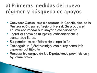  Convocar Cortes, que elaboraran la Constitución de la
Restauración, por sufragio universal. Se produjo el
Triunfo abrumador a la mayoría conservadora.
 Lograr el apoyo de la Iglesia, concediéndole la
censura de libros.
 Suspender los periódicos de la oposición
 Conseguir un Ejército amigo; con el rey como jefe
supremo del Ejército
 Renovar los cargos de las Diputaciones provinciales y
Ayuntamientos.
 