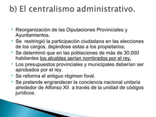  Reorganización de las Diputaciones Provinciales y
Ayuntamientos.
 Se restringió la participación ciudadana en las elecciones
de los cargos, dejándose estas a los propietarios;
 Se determinó que en las poblaciones de más de 30.000
habitantes los alcaldes serían nombrados por el rey.
 Los presupuestos provinciales y municipales deberían ser
aprobados por el rey.
 Se reforma el antiguo régimen foral.
 Se pretende engrandecer la conciencia nacional unitaria
alrededor de Alfonso XII a través de la unidad de códigos
jurídicos.
 