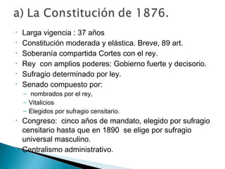 • Larga vigencia : 37 años
• Constitución moderada y elástica. Breve, 89 art.
• Soberanía compartida Cortes con el rey.
• Rey con amplios poderes: Gobierno fuerte y decisorio.
• Sufragio determinado por ley.
• Senado compuesto por:
– nombrados por el rey,
– Vitalicios
– Elegidos por sufragio censitario.
• Congreso: cinco años de mandato, elegido por sufragio
censitario hasta que en 1890 se elige por sufragio
universal masculino.
• Centralismo administrativo.
 