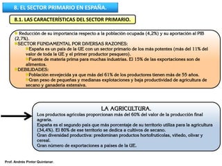 8. EL SECTOR PRIMARIO EN ESPAÑA.
8.1. LAS CARACTERÍSTICAS DEL SECTOR PRIMARIO.
Reducción de su importancia respecto a la población ocupada (4,2%) y su aportación al PIB
(2,7%).
SECTOR FUNDAMENTAL POR DIVERSAS RAZONES:
España es un país de la UE con un sector primario de los más potentes (más del 11% del
valor de toda la UE y el primer productor pesquero).
Fuente de materia prima para muchas industrias. El 15% de las exportaciones son de
alimentos.
DEBILIDADES:
Población envejecida ya que más del 61% de los productores tienen más de 55 años.
Gran peso de pequeñas y medianas explotaciones y baja productividad de agricultura de
secano y ganadería extensiva.
LA AGRICULTURA.
Los productos agrícolas proporcionan más del 60% del valor de la producción final
agraria.
España es el segundo país que más porcentaje de su territorio utiliza para la agricultura
(34,4%). El 80% de ese territorio se dedica a cultivos de secano.
Gran diversidad productiva: predominan productos hortofrutícolas, viñedo, olivar y
cereal.
Gran número de exportaciones a países de la UE.
Prof. Andrés Pintor Quintanar.
 
