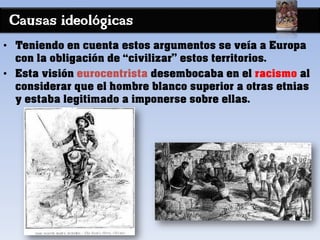 Causas ideológicas
• Teniendo en cuenta estos argumentos se veía a Europa
con la obligación de “civilizar” estos territorios.
• Esta visión eurocentrista desembocaba en el racismo al
considerar que el hombre blanco superior a otras etnias
y estaba legitimado a imponerse sobre ellas.
 