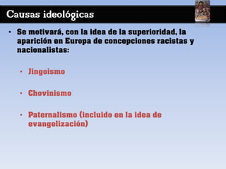 Causas ideológicas
• Se motivará, con la idea de la superioridad, la
aparición en Europa de concepciones racistas y
nacionalistas:
• Jingoismo
• Chovinismo
• Paternalismo (incluido en la idea de
evangelización)
 