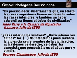 Causas ideológicas. Dos visiones.
“Es preciso decir abiertamente que, en efecto,
las razas superiores tienen un derecho sobre
las razas inferiores, y también un deber
sobre ellas: tienen el deber de civilizarlas”.
Jules Ferry a la Cámara de Diputados
francesa, julio de 1885.
“¿Raza inferior los hindúes? ¿Raza inferior los
chinos? No. (…) No intentemos pues revestir
la violencia con el nombre de la civilización,
no hablemos de derecho, de deber. La
conquista que preconizáis es el abuso puro y
simple….”
Georges Clemenceau, julio de 1885
 