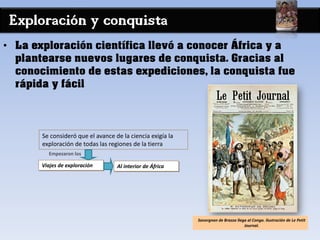 Exploración y conquista
• La exploración científica llevó a conocer África y a
plantearse nuevos lugares de conquista. Gracias al
conocimiento de estas expediciones, la conquista fue
rápida y fácil
Al interior de África
Se consideró que el avance de la ciencia exigía la
exploración de todas las regiones de la tierra
Empezaron los
Viajes de exploración
Savorgnan de Brazza llega al Congo. Ilustración de Le Petit
Journal.
 