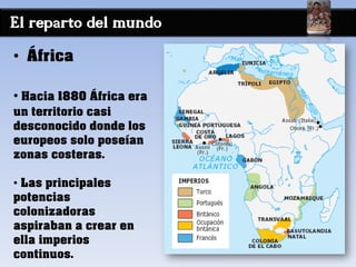 El reparto del mundo
• África
• Hacia 1880 África era
un territorio casi
desconocido donde los
europeos solo poseían
zonas costeras.
• Las principales
potencias
colonizadoras
aspiraban a crear en
ella imperios
continuos.
 