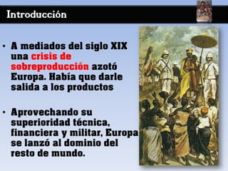 Introducción
• A mediados del siglo XIX
una crisis de
sobreproducción azotó
Europa. Había que darle
salida a los productos
• Aprovechando su
superioridad técnica,
financiera y militar, Europa
se lanzó al dominio del
resto de mundo.
 